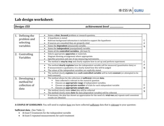IB ESS IA GURU 
Lab design worksheet: 
Design: ESS achievement level ..................... 
1. Defining the problem and selecting variables 
 States a clear, focused problem or research question. 
C P N 
 A hypothesis is stated 
 Relevant background information is included to support the hypothesis 
 If sources are consulted they are properly cited 
 States the dependent (measured) variable. 
 States the independent (manipulated) variable. 
 States all the controlled variables. (At least 5) 
2. Controlling Variables 
 Selects appropriate apparatus or materials. 
 Diagram showing arrangement where appropriate. 
 Specifies precision and size of any measuring instruments. 
C P N 
 The method is step by step and clearly explains how to set up and perform experiment. 
 The method clearly explains how the independent variable will be measured (quantitative data) or 
 If measurement is qualitative, it is clearly stated how this will be judged 
 The values of the independent variables are explicitly stated. 
 The method clearly explains how each controlled variable will be held constant (or attempted to be held constant) 
3. Developing a method for collection of data 
 The method allows for the collection of sufficient relevant data. 
 Data collected is relevant to the research question 
 Chooses an appropriate range of independent variables. 
 Chooses an appropriate number of trials for each independent variable 
 Chooses an appropriate sample size 
C P N 
 The method clearly states what data will be collected 
 The method clearly states how the data (dependent variable) will be collected. 
 If necessary, the plan has shown an appreciation for the need of a trial run and repeats until consistent results are obtained. 
A COUPLE OF GUIDELINES: You will need to explain how you have collected sufficient data that is relevant to your question: 
Sufficient data: (See Table 1) 
 At least 5 treatments for the independent variable 
 At least 5 repeated measurements for each treatment 
 