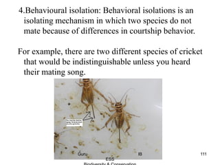4.Behavioural isolation: Behavioral isolations is an
isolating mechanism in which two species do not
mate because of differences in courtship behavior.
For example, there are two different species of cricket
that would be indistinguishable unless you heard
their mating song.
111Guru IB
ESS
 