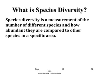 What is Species Diversity?
Species diversity is a measurement of the
number of different species and how
abundant they are compared to other
species in a specific area.
12Guru IB
ESS
 