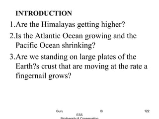 INTRODUCTION
1.Are the Himalayas getting higher?
2.Is the Atlantic Ocean growing and the
Pacific Ocean shrinking?
3.Are we standing on large plates of the
Earth?s crust that are moving at the rate a
fingernail grows?
122Guru IB
ESS
 