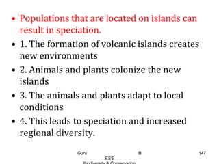 • Populations that are located on islands can
result in speciation.
• 1. The formation of volcanic islands creates
new environments
• 2. Animals and plants colonize the new
islands
• 3. The animals and plants adapt to local
conditions
• 4. This leads to speciation and increased
regional diversity.
147Guru IB
ESS
 