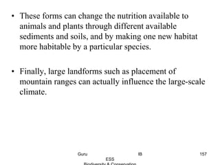 • These forms can change the nutrition available to
animals and plants through different available
sediments and soils, and by making one new habitat
more habitable by a particular species.
• Finally, large landforms such as placement of
mountain ranges can actually influence the large-scale
climate.
157Guru IB
ESS
 