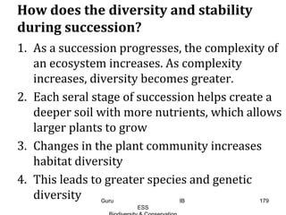 How does the diversity and stability
during succession?
1. As a succession progresses, the complexity of
an ecosystem increases. As complexity
increases, diversity becomes greater.
2. Each seral stage of succession helps create a
deeper soil with more nutrients, which allows
larger plants to grow
3. Changes in the plant community increases
habitat diversity
4. This leads to greater species and genetic
diversity 179Guru IB
ESS
 
