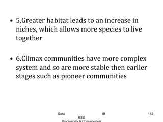• 5.Greater habitat leads to an increase in
niches, which allows more species to live
together
• 6.Climax communities have more complex
system and so are more stable then earlier
stages such as pioneer communities
182Guru IB
ESS
 