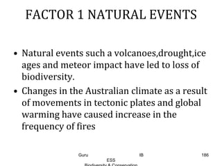 FACTOR 1 NATURAL EVENTS
• Natural events such a volcanoes,drought,ice
ages and meteor impact have led to loss of
biodiversity.
• Changes in the Australian climate as a result
of movements in tectonic plates and global
warming have caused increase in the
frequency of fires
186Guru IB
ESS
 