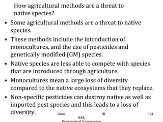 • Some agricultural methods are a threat to native
species.
• These methods include the introduction of
monocultures, and the use of pesticides and
genetically modified (GM) species.
• Native species are less able to compete with species
that are introduced through agriculture.
• Monocultures mean a large loss of diversity
compared to the native ecosystems that they replace.
• Non-specific pesticides can destroy native as well as
imported pest species and this leads to a loss of
diversity.
How agricultural methods are a threat to
native species?
194Guru IB
ESS
 