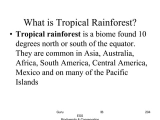 What is Tropical Rainforest?
• Tropical rainforest is a biome found 10
degrees north or south of the equator.
They are common in Asia, Australia,
Africa, South America, Central America,
Mexico and on many of the Pacific
Islands
204Guru IB
ESS
 