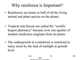 • Rainforests are home to half of all the living
animal and plant species on the planet.
• Tropical rain forests are called the "world's
largest pharmacy" because over one-quarter of
modern medicines originate from its plants.
• The undergrowth in a rainforest is restricted in
many areas by the lack of sunlight at ground
level
Why rainforest is Important?
206Guru IB
ESS
 