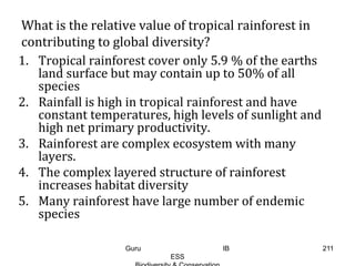 What is the relative value of tropical rainforest in
contributing to global diversity?
1. Tropical rainforest cover only 5.9 % of the earths
land surface but may contain up to 50% of all
species
2. Rainfall is high in tropical rainforest and have
constant temperatures, high levels of sunlight and
high net primary productivity.
3. Rainforest are complex ecosystem with many
layers.
4. The complex layered structure of rainforest
increases habitat diversity
5. Many rainforest have large number of endemic
species
211Guru IB
ESS
 