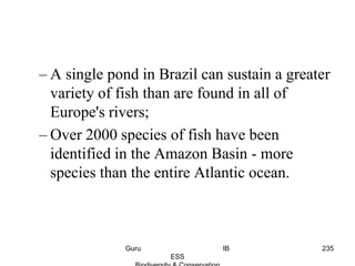 – A single pond in Brazil can sustain a greater
variety of fish than are found in all of
Europe's rivers;
– Over 2000 species of fish have been
identified in the Amazon Basin - more
species than the entire Atlantic ocean.
235Guru IB
ESS
 