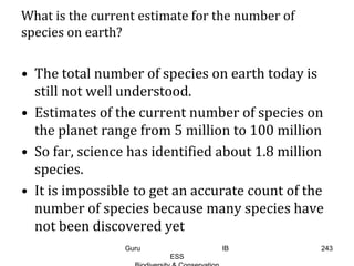 What is the current estimate for the number of
species on earth?
• The total number of species on earth today is
still not well understood.
• Estimates of the current number of species on
the planet range from 5 million to 100 million
• So far, science has identified about 1.8 million
species.
• It is impossible to get an accurate count of the
number of species because many species have
not been discovered yet
243Guru IB
ESS
 