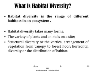 What is Habitat Diversity?
• Habitat diversity is the range of different
habitats in an ecosystem .
• Habitat diversity takes many forms:
• The variety of plants and animals on a site;
• Structural diversity or the vertical arrangement of
vegetation from canopy to forest floor; horizontal
diversity or the distribution of habitat.
27Guru IB
ESS
 