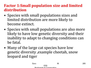 Factor 1:Small population size and limited
distribution
• Species with small populations sizes and
limited distribution are more likely to
become extinct.
• Species with small populations are also more
likely to have low genetic diversity and their
inability to adapt to changing conditions can
be fatal.
• Many of the large cat species have low
genetic diversity ,example cheetah, snow
leopard and tiger
285Guru IB
ESS
 