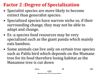 Factor 2 :Degree of Specialization
• Specialist species are more likely to become
extinct than generalist species.
• Specialized species have narrow niche so, if their
surrounding change, they may not be able to
adapt and change.
• Ex :a species food resources may be very
specialized such as the giant panda which mainly
eats bamboo.
• Some animals can live only on certain tree species
such as Palila bird which depends on the Mamane
tree for its food therefore losing habitat as the
Manamne tree is cut down
290Guru IB
ESS
 