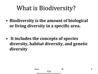 • Biodiversity is the amount of biological
or living diversity in a specific area.
• It includes the concepts of species
diversity, habitat diversity, and genetic
diversity
What is Biodiversity?
3Guru IB
ESS
 