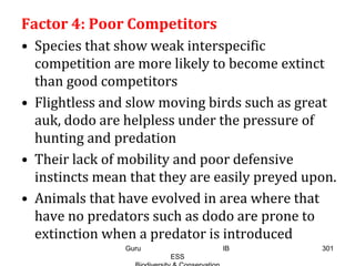 Factor 4: Poor Competitors
• Species that show weak interspecific
competition are more likely to become extinct
than good competitors
• Flightless and slow moving birds such as great
auk, dodo are helpless under the pressure of
hunting and predation
• Their lack of mobility and poor defensive
instincts mean that they are easily preyed upon.
• Animals that have evolved in area where that
have no predators such as dodo are prone to
extinction when a predator is introduced
301Guru IB
ESS
 