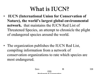 • IUCN (International Union for Conservation of
Nature), the world’s largest global environmental
network. that maintains the IUCN Red List of
Threatened Species, an attempt to chronicle the plight
of endangered species around the world.
• The organization publishes the IUCN Red List,
compiling information from a network of
conservation organizations to rate which species are
most endangered.
338Guru IB
ESS
 
