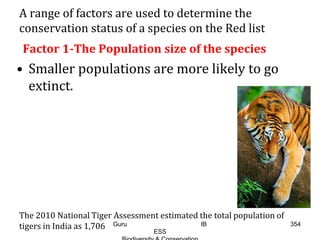 A range of factors are used to determine the
conservation status of a species on the Red list
Factor 1-The Population size of the species
• Smaller populations are more likely to go
extinct.
The 2010 National Tiger Assessment estimated the total population of
tigers in India as 1,706 354Guru IB
ESS
 