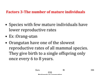 Factors 3-The number of mature individuals
• Species with few mature individuals have
lower reproductive rates
• Ex :Orang-utan
• Orangutan have one of the slowest
reproductive rates of all mammal species.
They give birth to a single offspring only
once every 6 to 8 years.
356Guru IB
ESS
 