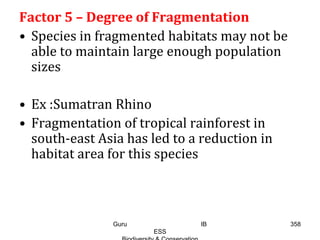 Factor 5 – Degree of Fragmentation
• Species in fragmented habitats may not be
able to maintain large enough population
sizes
• Ex :Sumatran Rhino
• Fragmentation of tropical rainforest in
south-east Asia has led to a reduction in
habitat area for this species
358Guru IB
ESS
 