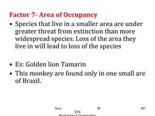 Factor 7- Area of Occupancy
• Species that live in a smaller area are under
greater threat from extinction than more
widespread species. Loss of the area they
live in will lead to loss of the species
• Ex: Golden lion Tamarin
• This monkey are found only in one small are
of Brazil.
361Guru IB
ESS
 