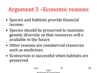 Argument 3 –Economic reasons
• Species and habitats provide financial
income.
• Species should be preserved to maintain
genetic diversity so that resources will e
available in the future
• Other reasons are commercial resources
such as medicines.
• Ecotourism is successful when habitats are
preserved
389Guru IB
ESS
 