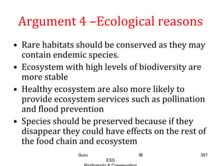 Argument 4 –Ecological reasons
• Rare habitats should be conserved as they may
contain endemic species.
• Ecosystem with high levels of biodiversity are
more stable
• Healthy ecosystem are also more likely to
provide ecosystem services such as pollination
and flood prevention
• Species should be preserved because if they
disappear they could have effects on the rest of
the food chain and ecosystem
391Guru IB
ESS
 