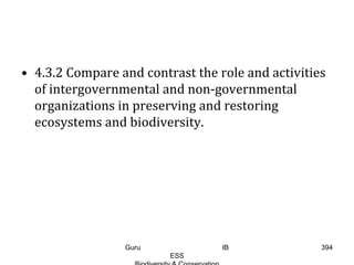 • 4.3.2 Compare and contrast the role and activities
of intergovernmental and non-governmental
organizations in preserving and restoring
ecosystems and biodiversity.
394Guru IB
ESS
 