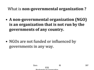 What is non-governmental organization ?
• A non-governmental organization (NGO)
is an organization that is not run by the
governments of any country.
• NGOs are not funded or influenced by
governments in any way.
397Guru IB
ESS
 