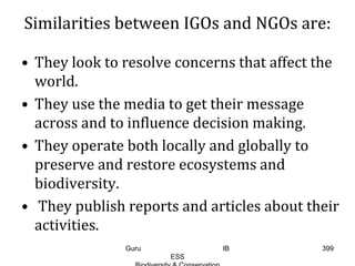 Similarities between IGOs and NGOs are:
• They look to resolve concerns that affect the
world.
• They use the media to get their message
across and to influence decision making.
• They operate both locally and globally to
preserve and restore ecosystems and
biodiversity.
• They publish reports and articles about their
activities.
399Guru IB
ESS
 