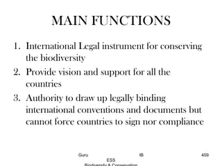MAIN FUNCTIONS
1. International Legal instrument for conserving
the biodiversity
2. Provide vision and support for all the
countries
3. Authority to draw up legally binding
international conventions and documents but
cannot force countries to sign nor compliance
409Guru IB
ESS
 