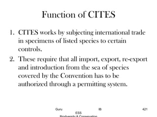 Function of CITES
1. CITES works by subjecting international trade
in specimens of listed species to certain
controls.
2. These require that all import, export, re-export
and introduction from the sea of species
covered by the Convention has to be
authorized through a permitting system.
421Guru IB
ESS
 