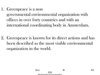 1. Greenpeace is a non
governmental environmental organization with
offices in over forty countries and with an
international coordinating body in Amsterdam.
2. Greenpeace is known for its direct actions and has
been described as the most visible environmental
organization in the world.
423Guru IB
ESS
 