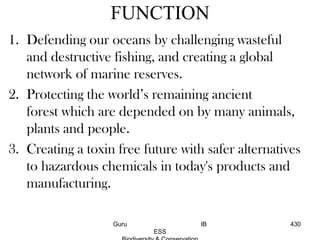 FUNCTION
1. Defending our oceans by challenging wasteful
and destructive fishing, and creating a global
network of marine reserves.
2. Protecting the world’s remaining ancient
forest which are depended on by many animals,
plants and people.
3. Creating a toxin free future with safer alternatives
to hazardous chemicals in today's products and
manufacturing.
430Guru IB
ESS
 