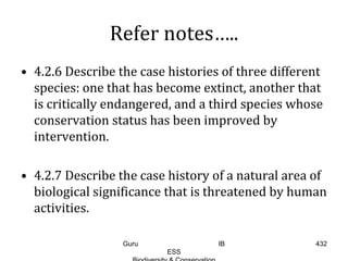 Refer notes…..
• 4.2.6 Describe the case histories of three different
species: one that has become extinct, another that
is critically endangered, and a third species whose
conservation status has been improved by
intervention.
• 4.2.7 Describe the case history of a natural area of
biological significance that is threatened by human
activities.
432Guru IB
ESS
 