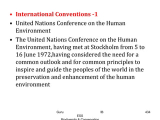 • International Conventions -1
• United Nations Conference on the Human
Environment
• The United Nations Conference on the Human
Environment, having met at Stockholm from 5 to
16 June 1972,having considered the need for a
common outlook and for common principles to
inspire and guide the peoples of the world in the
preservation and enhancement of the human
environment
434Guru IB
ESS
 