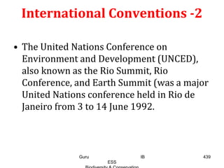 International Conventions -2
• The United Nations Conference on
Environment and Development (UNCED),
also known as the Rio Summit, Rio
Conference, and Earth Summit (was a major
United Nations conference held in Rio de
Janeiro from 3 to 14 June 1992.
439Guru IB
ESS
 
