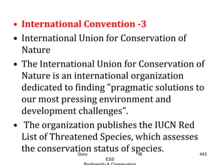 • International Convention -3
• International Union for Conservation of
Nature
• The International Union for Conservation of
Nature is an international organization
dedicated to finding "pragmatic solutions to
our most pressing environment and
development challenges".
• The organization publishes the IUCN Red
List of Threatened Species, which assesses
the conservation status of species. 443Guru IB
ESS
 