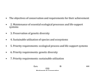 • The objectives of conservation and requirements for their achievement
• 2. Maintenance of essential ecological processes and life-support
systems
• 3. Preservation of genetic diversity
• 4. Sustainable utilization of species and ecosystems
• 5. Priority requirements: ecological process and life-support systems
• 6. Priority requirements: genetic diversity
• 7. Priority requirements: sustainable utilization
444Guru IB
ESS
 