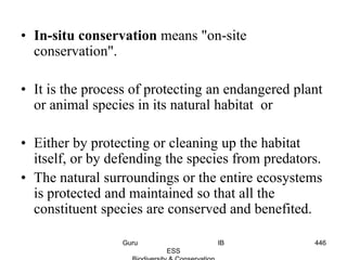 • In-situ conservation means "on-site
conservation".
• It is the process of protecting an endangered plant
or animal species in its natural habitat or
• Either by protecting or cleaning up the habitat
itself, or by defending the species from predators.
• The natural surroundings or the entire ecosystems
is protected and maintained so that all the
constituent species are conserved and benefited.
446Guru IB
ESS
 