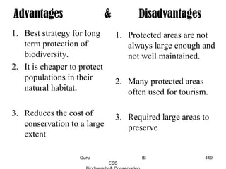 1. Best strategy for long
term protection of
biodiversity.
2. It is cheaper to protect
populations in their
natural habitat.
3. Reduces the cost of
conservation to a large
extent
1. Protected areas are not
always large enough and
not well maintained.
2. Many protected areas
often used for tourism.
3. Required large areas to
preserve
Advantages & Disadvantages
449Guru IB
ESS
 