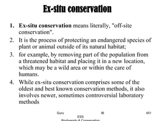 1. Ex-situ conservation means literally, "off-site
conservation".
2. It is the process of protecting an endangered species of
plant or animal outside of its natural habitat;
3. for example, by removing part of the population from
a threatened habitat and placing it in a new location,
which may be a wild area or within the care of
humans.
4. While ex-situ conservation comprises some of the
oldest and best known conservation methods, it also
involves newer, sometimes controversial laboratory
methods
Ex-situ conservation
451Guru IB
ESS
 