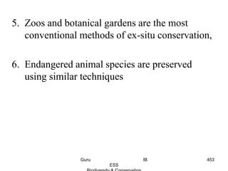 5. Zoos and botanical gardens are the most
conventional methods of ex-situ conservation,
6. Endangered animal species are preserved
using similar techniques
453Guru IB
ESS
 