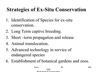 1. Identification of Species for ex-situ
conservation.
2. Long Term captive breeding.
3. Short –term propagation and release
4. Animal translocation.
5. Advanced technology in service of
endangered species
6. Establishment of botanical gardens and zoos.
Strategies of Ex-Situ Conservation
454Guru IB
ESS
 