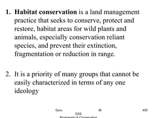 1. Habitat conservation is a land management
practice that seeks to conserve, protect and
restore, habitat areas for wild plants and
animals, especially conservation reliant
species, and prevent their extinction,
fragmentation or reduction in range.
2. It is a priority of many groups that cannot be
easily characterized in terms of any one
ideology
455Guru IB
ESS
 