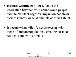 • Human-wildlife conflict refers to the
interaction between wild animals and people
and the resultant negative impact on people or
their resources, or wild animals or their habitat.
• It occurs when wildlife needs overlap with
those of human populations, creating costs to
residents and wild animals
463Guru IB
ESS
 