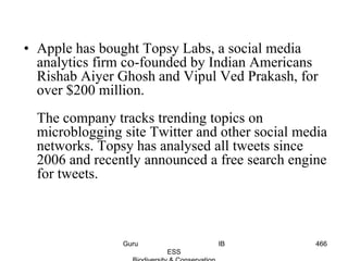 • Apple has bought Topsy Labs, a social media
analytics firm co-founded by Indian Americans
Rishab Aiyer Ghosh and Vipul Ved Prakash, for
over $200 million.
The company tracks trending topics on
microblogging site Twitter and other social media
networks. Topsy has analysed all tweets since
2006 and recently announced a free search engine
for tweets.
466Guru IB
ESS
 