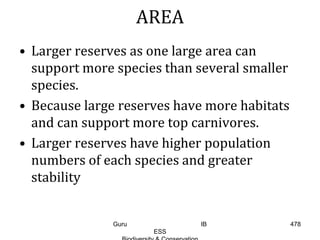 AREA
• Larger reserves as one large area can
support more species than several smaller
species.
• Because large reserves have more habitats
and can support more top carnivores.
• Larger reserves have higher population
numbers of each species and greater
stability
478Guru IB
ESS
 