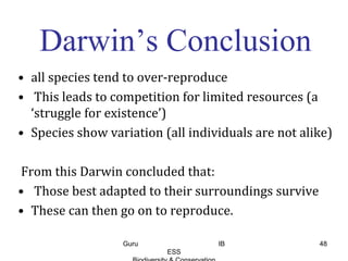Darwin’s Conclusion
• all species tend to over-reproduce
• This leads to competition for limited resources (a
‘struggle for existence’)
• Species show variation (all individuals are not alike)
From this Darwin concluded that:
• Those best adapted to their surroundings survive
• These can then go on to reproduce.
48Guru IB
ESS
 