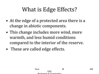 What is Edge Effects?
• At the edge of a protected area there is a
change in abiotic components.
• This change includes more wind, more
warmth, and less humid conditions
compared to the interior of the reserve.
• These are called edge effects.
482Guru IB
ESS
 